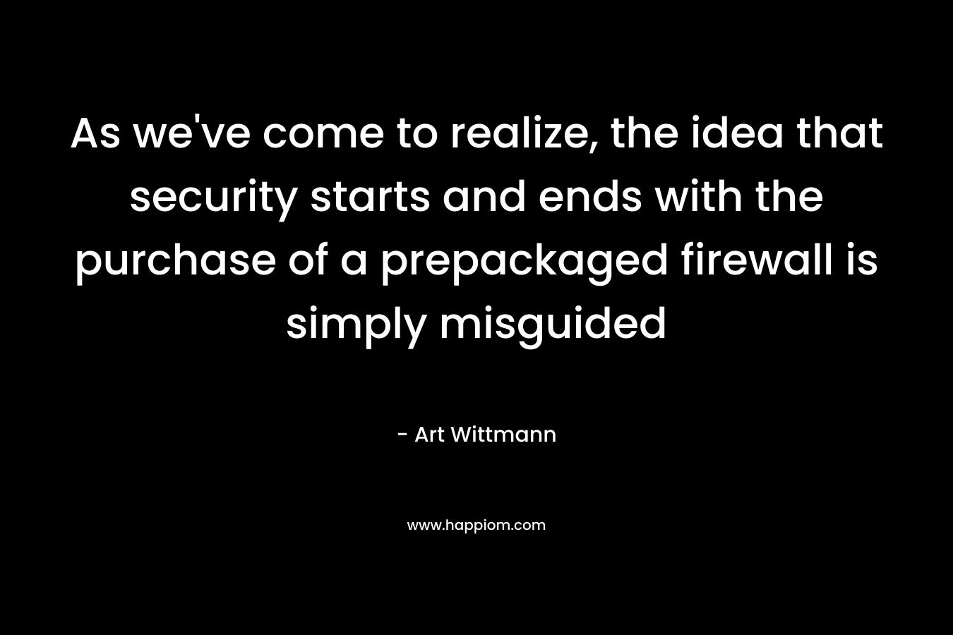 As we’ve come to realize, the idea that security starts and ends with the purchase of a prepackaged firewall is simply misguided – Art Wittmann