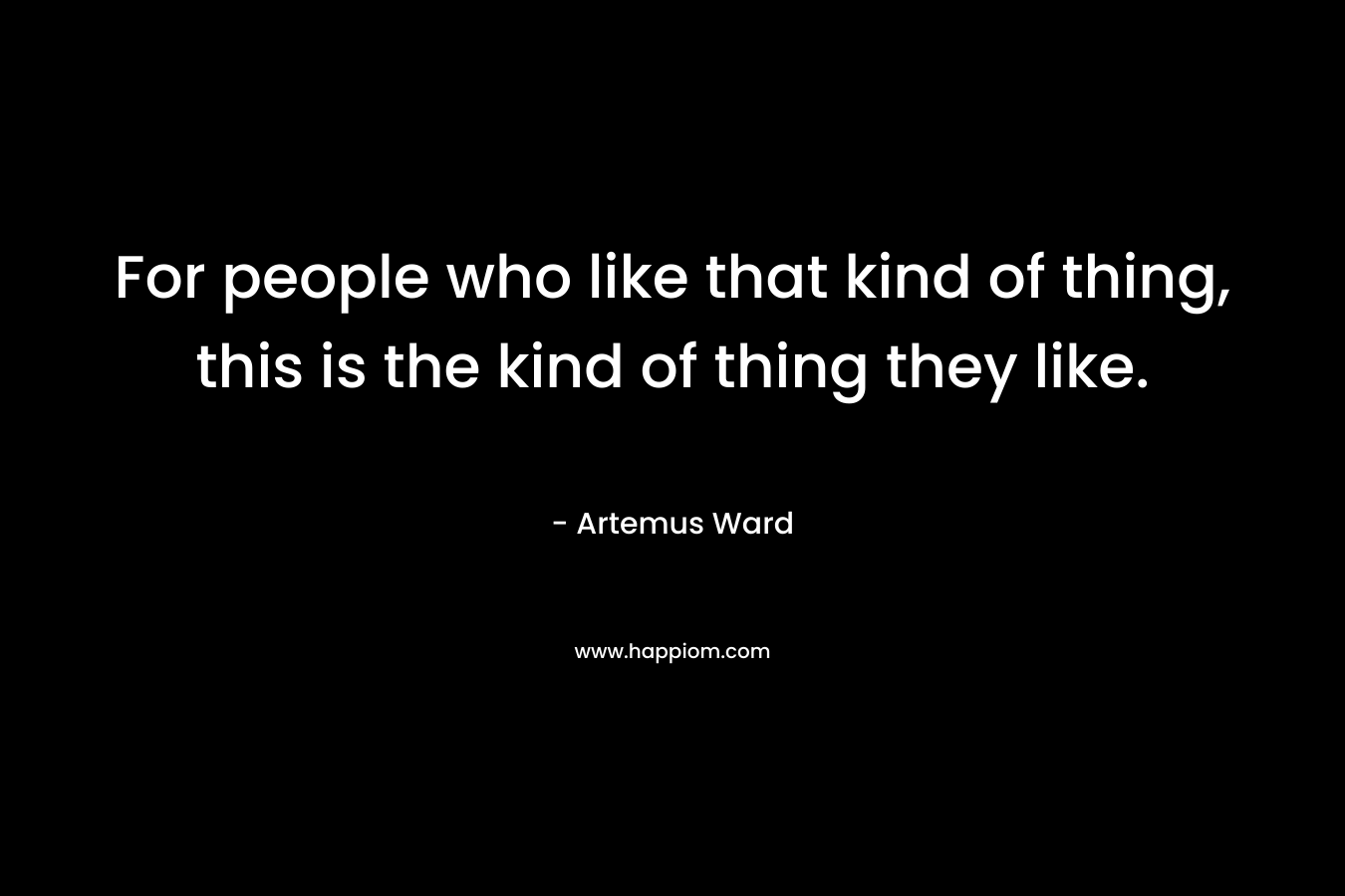 For people who like that kind of thing, this is the kind of thing they like. – Artemus Ward