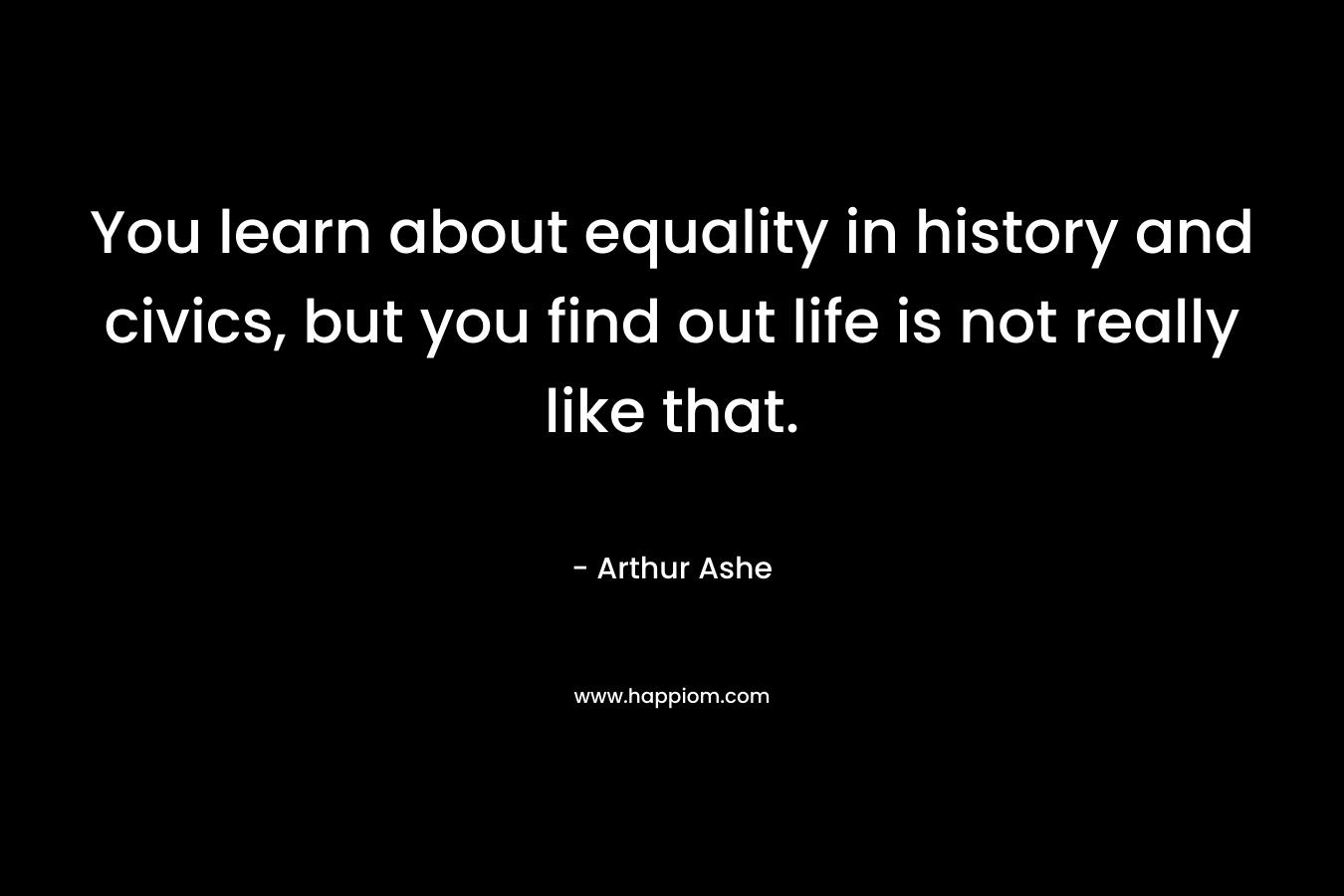 You learn about equality in history and civics, but you find out life is not really like that. – Arthur Ashe