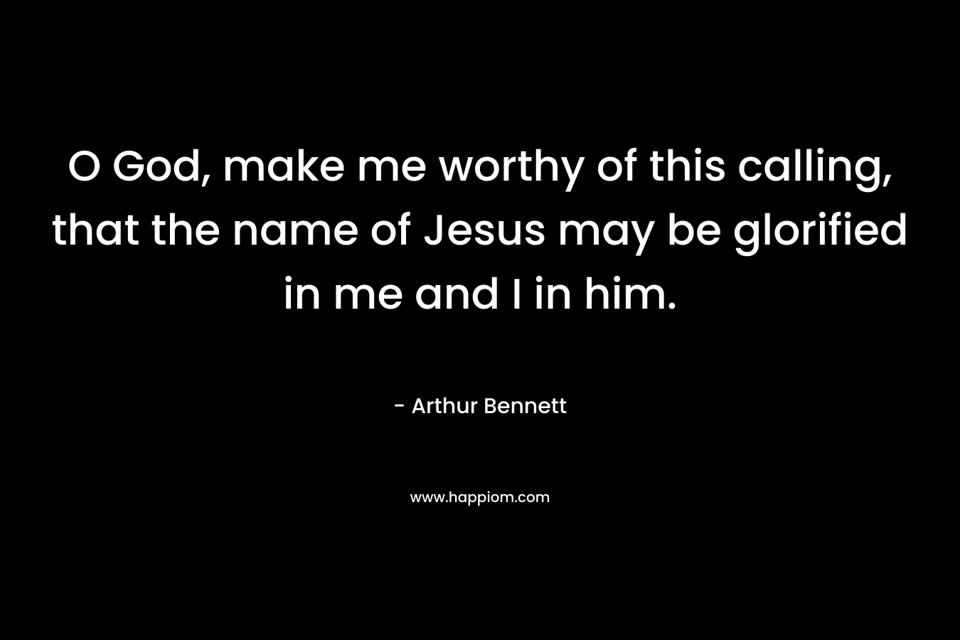 O God, make me worthy of this calling, that the name of Jesus may be glorified in me and I in him. – Arthur Bennett