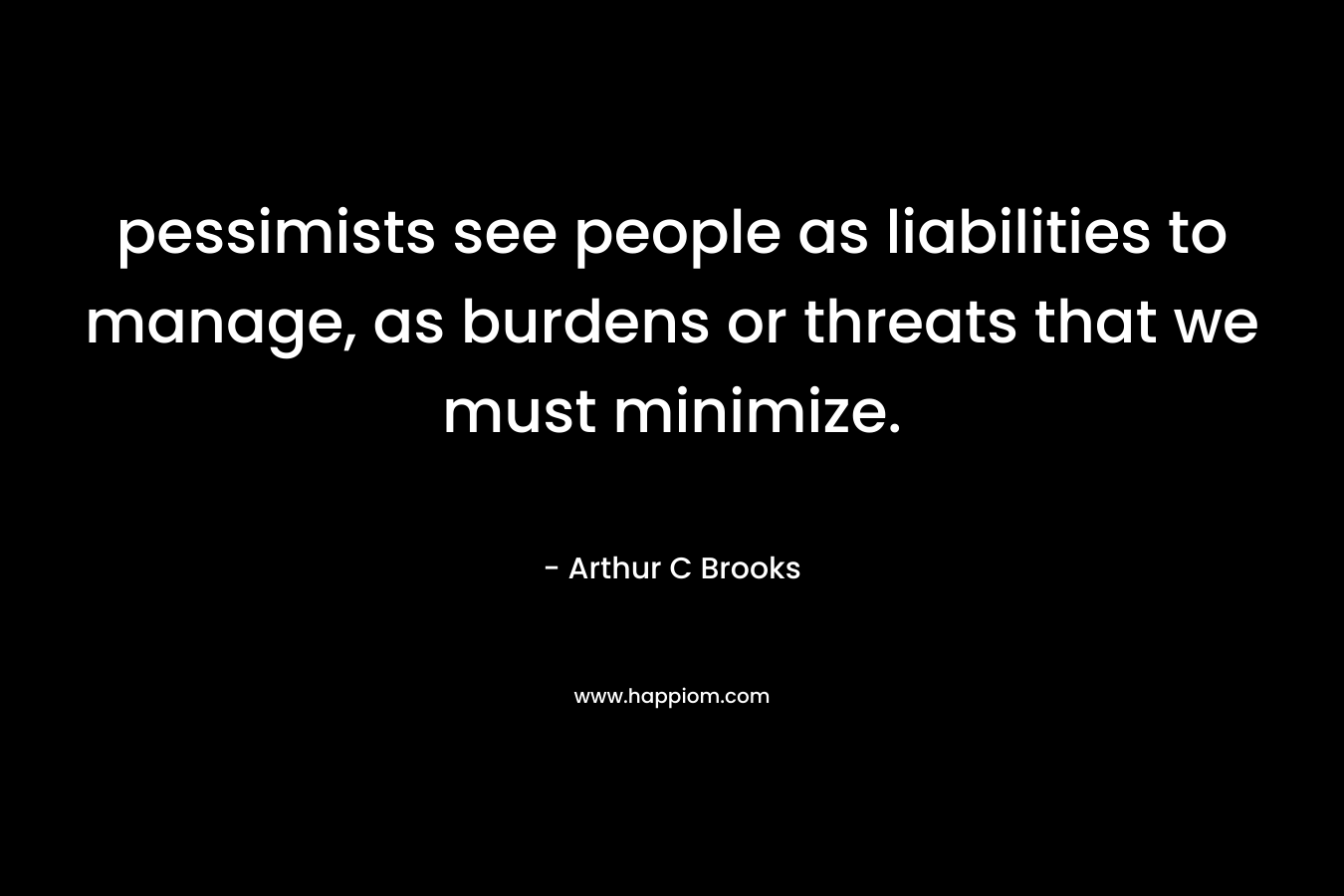 pessimists see people as liabilities to manage, as burdens or threats that we must minimize. – Arthur C Brooks