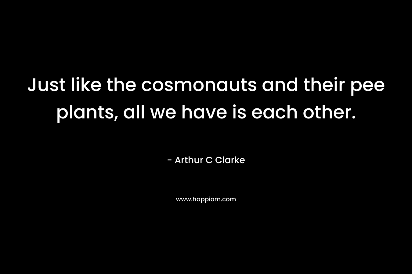 Just like the cosmonauts and their pee plants, all we have is each other. – Arthur C Clarke