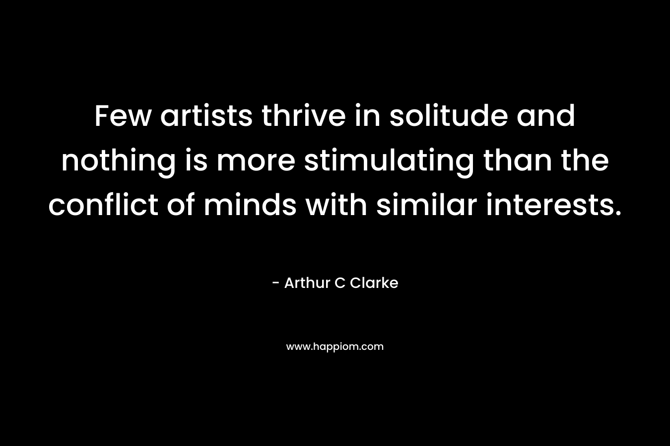 Few artists thrive in solitude and nothing is more stimulating than the conflict of minds with similar interests. – Arthur C Clarke
