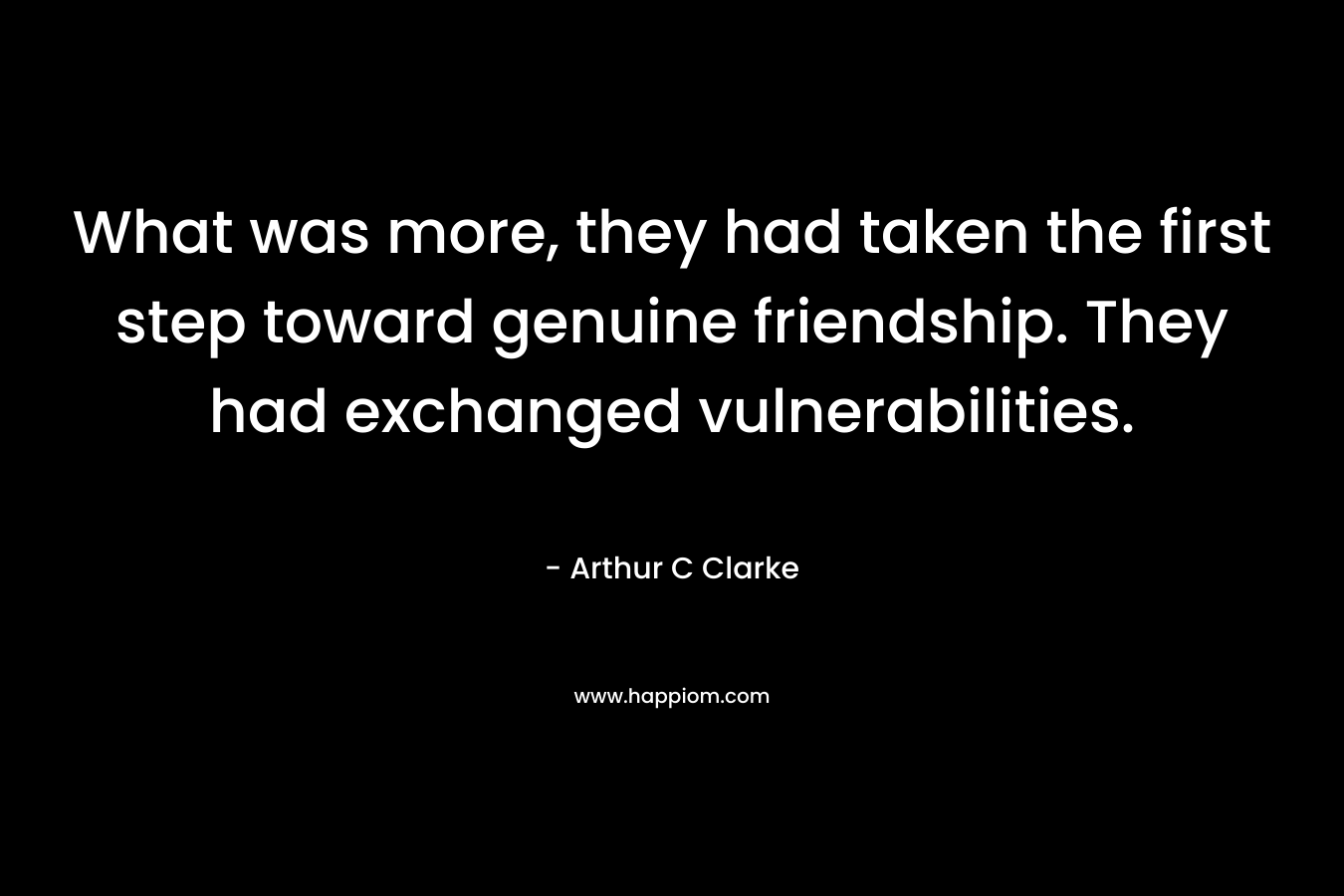 What was more, they had taken the first step toward genuine friendship. They had exchanged vulnerabilities. – Arthur C Clarke
