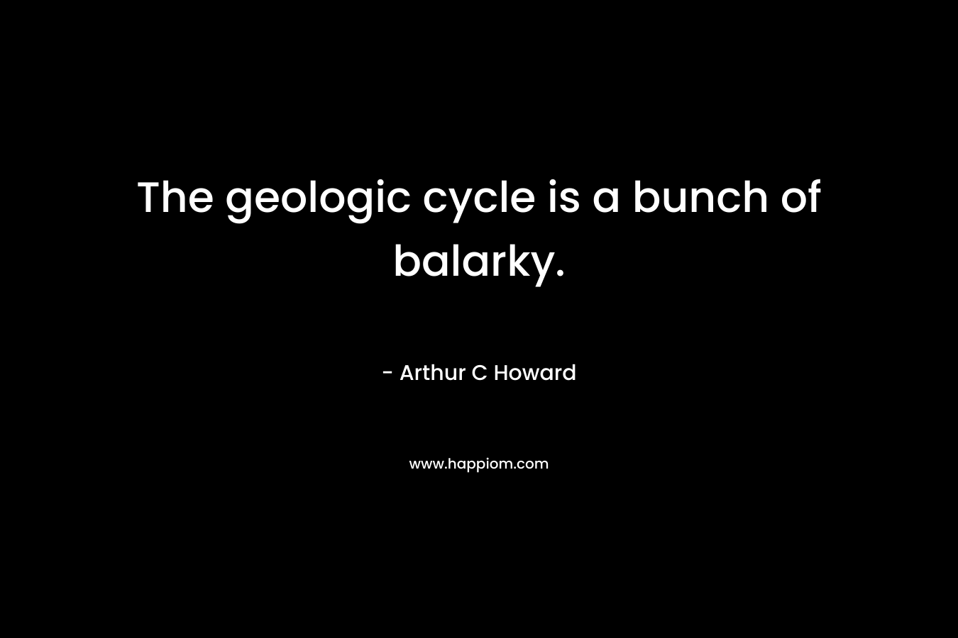 The geologic cycle is a bunch of balarky. – Arthur C Howard