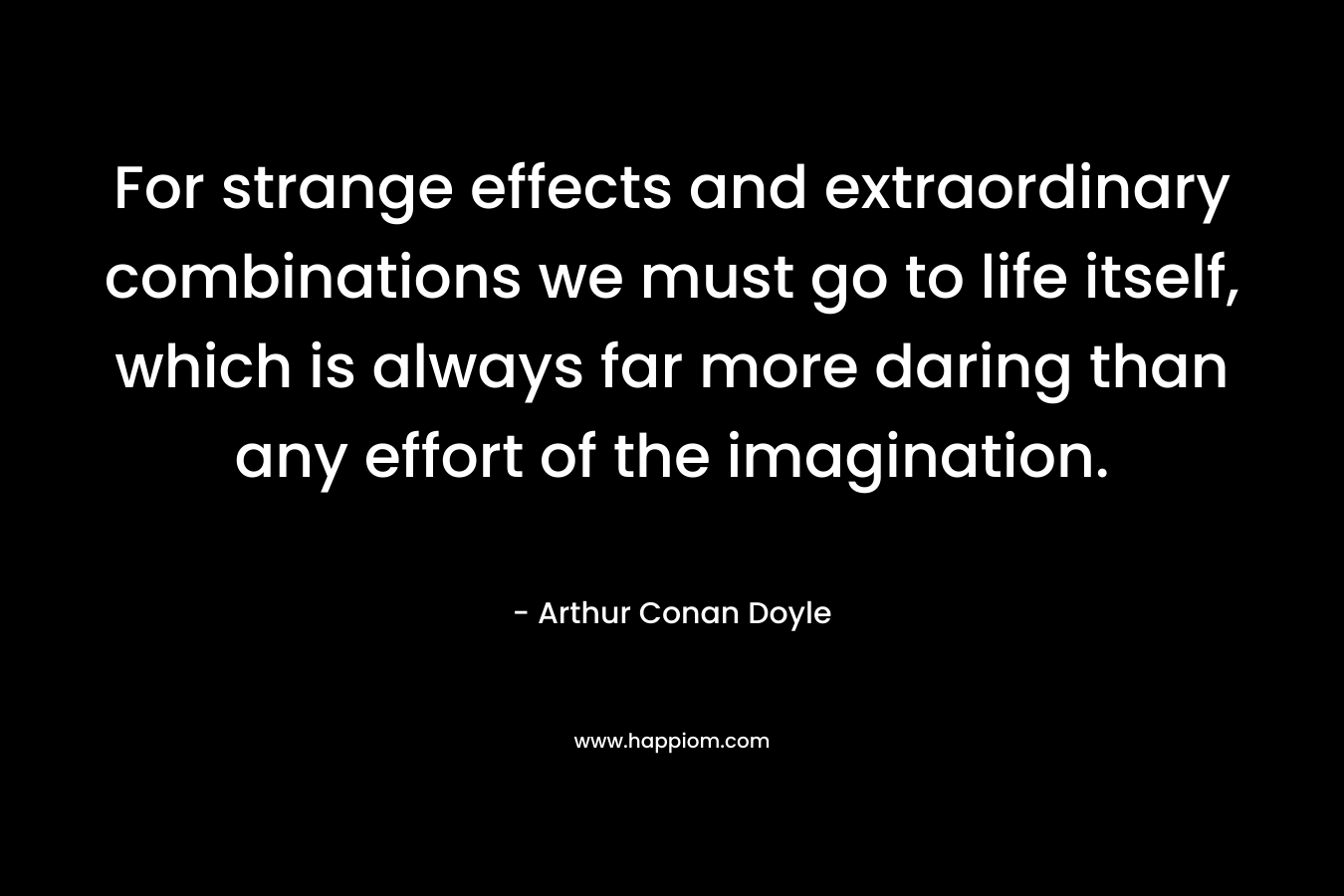 For strange effects and extraordinary combinations we must go to life itself, which is always far more daring than any effort of the imagination.