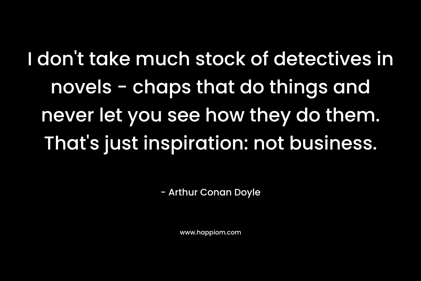 I don't take much stock of detectives in novels - chaps that do things and never let you see how they do them. That's just inspiration: not business.