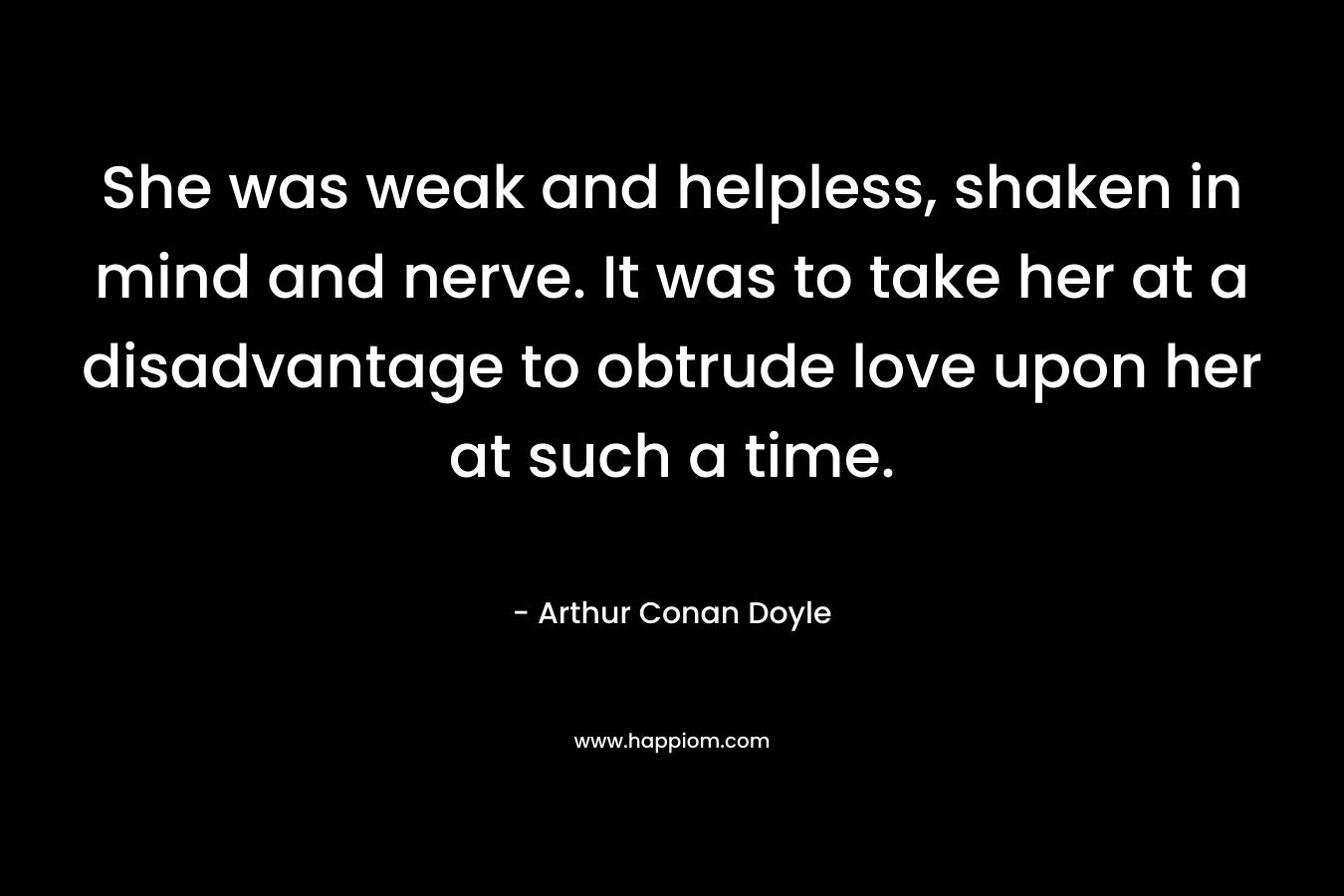 She was weak and helpless, shaken in mind and nerve. It was to take her at a disadvantage to obtrude love upon her at such a time. – Arthur Conan Doyle