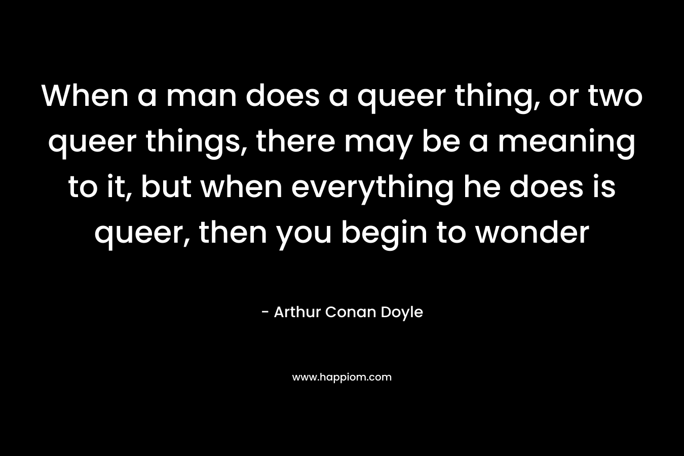 When a man does a queer thing, or two queer things, there may be a meaning to it, but when everything he does is queer, then you begin to wonder – Arthur Conan Doyle
