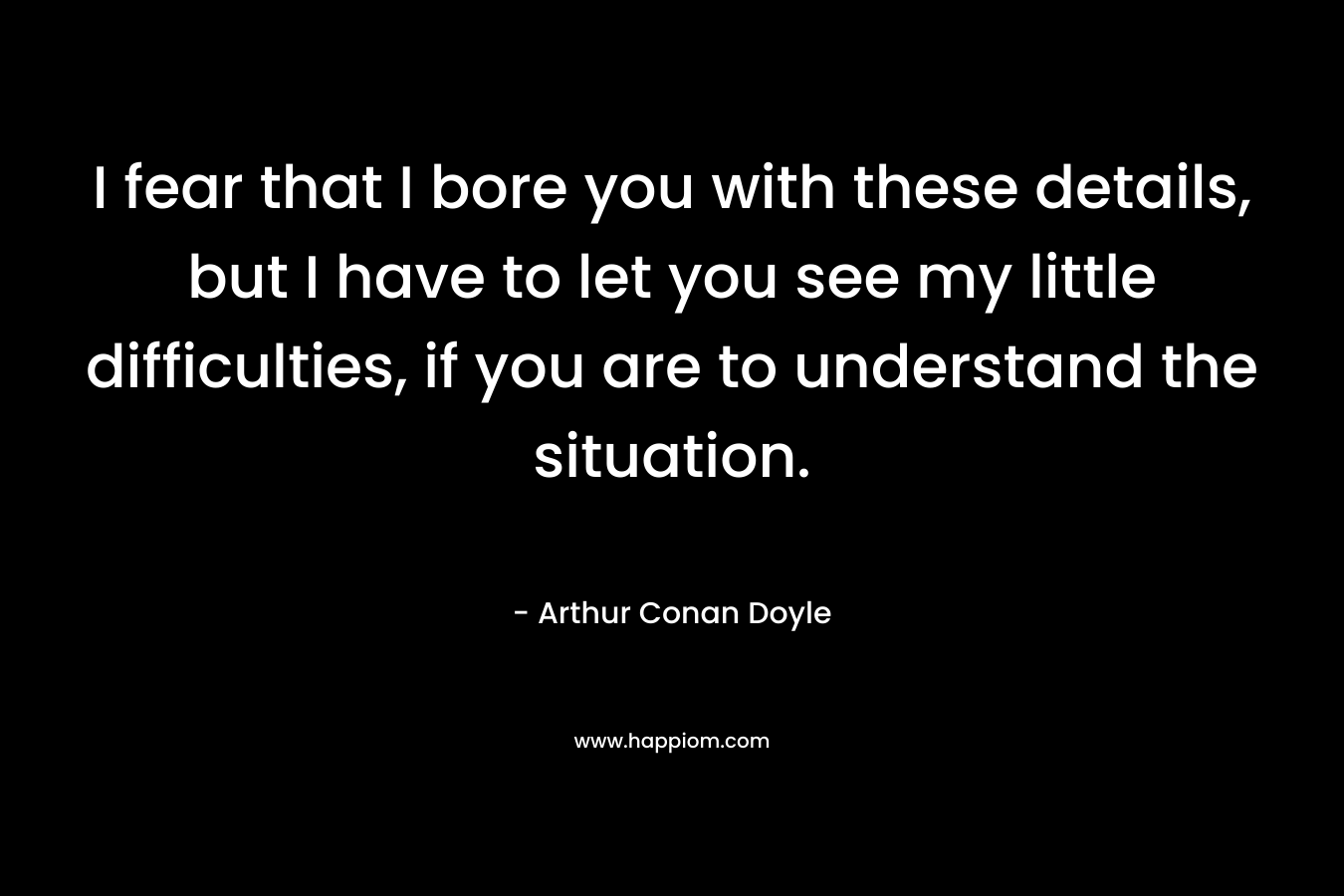 I fear that I bore you with these details, but I have to let you see my little difficulties, if you are to understand the situation. – Arthur Conan Doyle