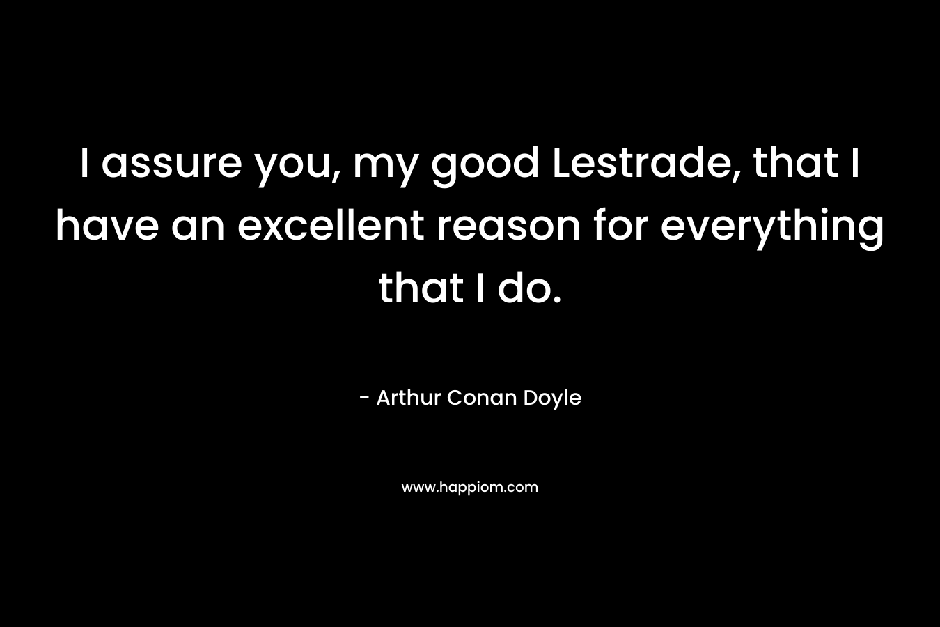 I assure you, my good Lestrade, that I have an excellent reason for everything that I do.