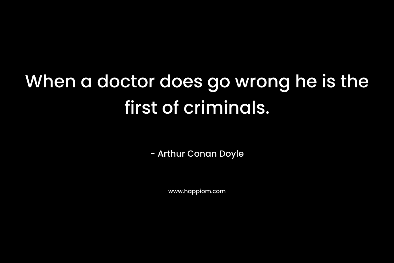 When a doctor does go wrong he is the first of criminals. – Arthur Conan Doyle
