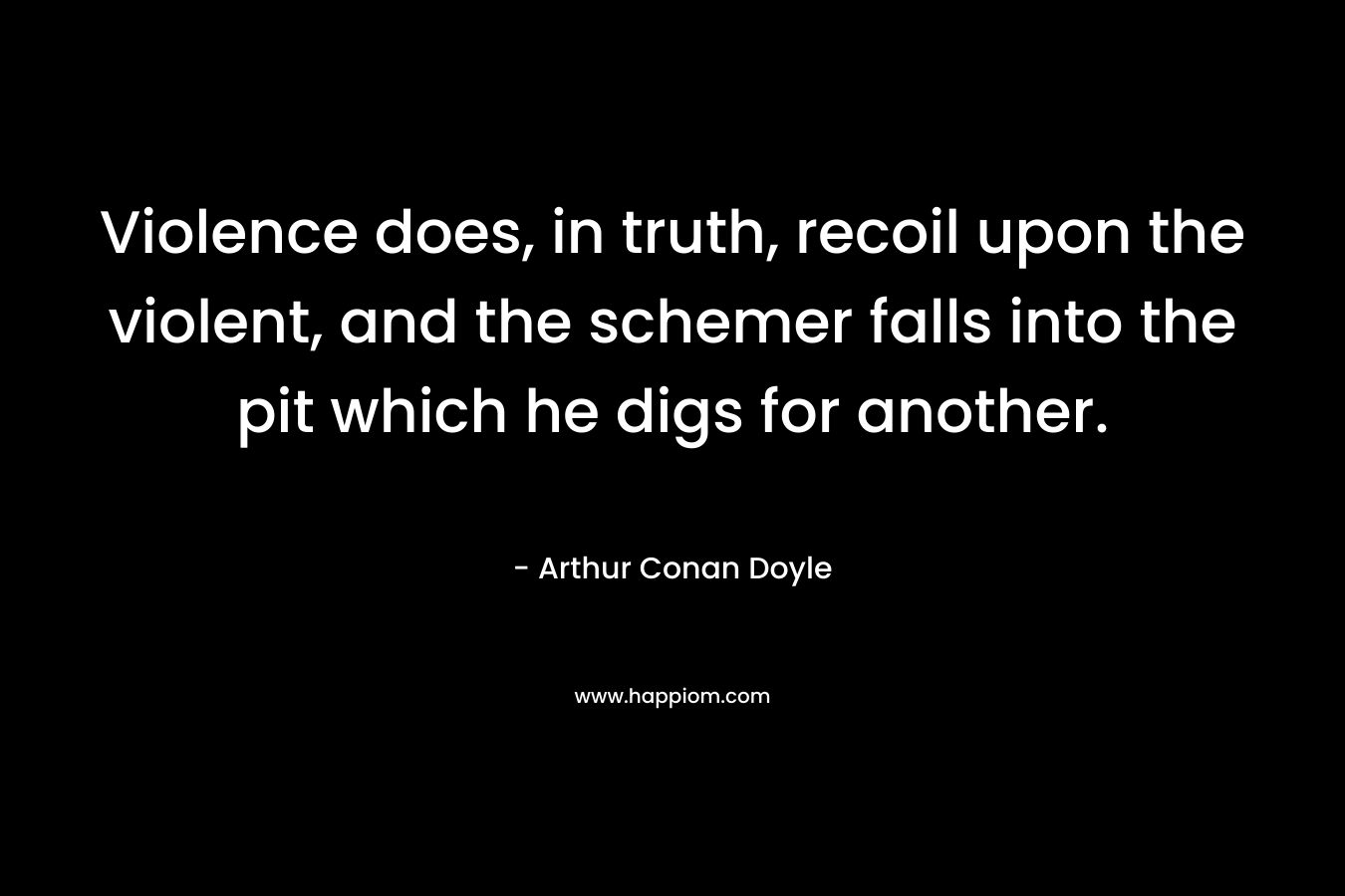 Violence does, in truth, recoil upon the violent, and the schemer falls into the pit which he digs for another. – Arthur Conan Doyle