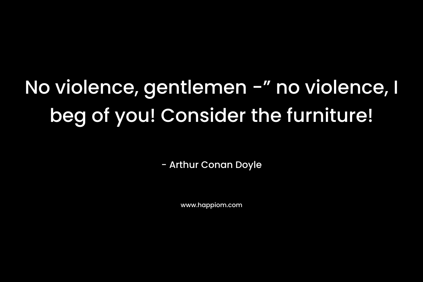 No violence, gentlemen -” no violence, I beg of you! Consider the furniture! – Arthur Conan Doyle