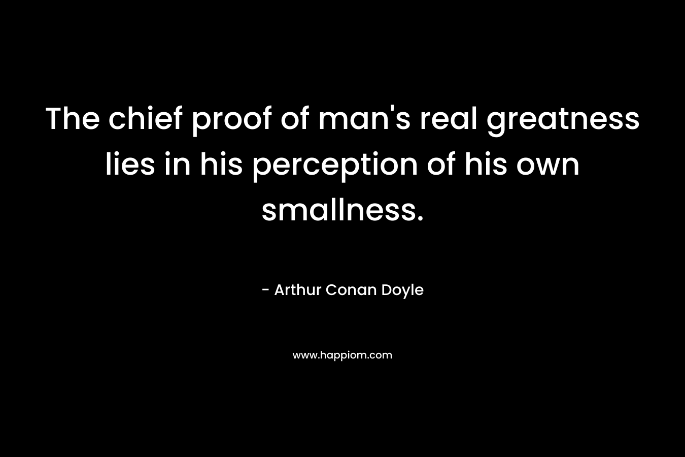 The chief proof of man’s real greatness lies in his perception of his own smallness. – Arthur Conan Doyle