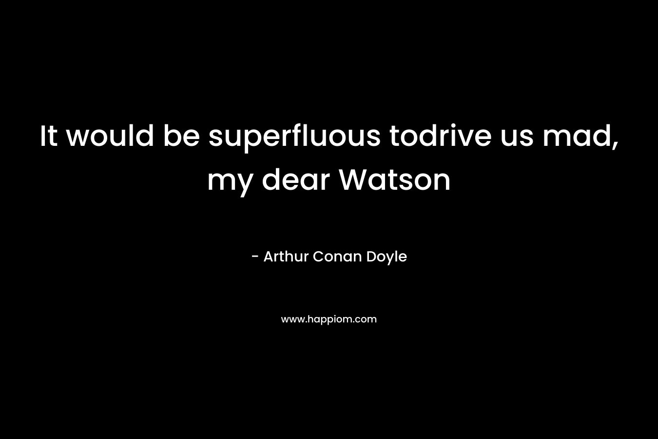 It would be superfluous todrive us mad, my dear Watson – Arthur Conan Doyle