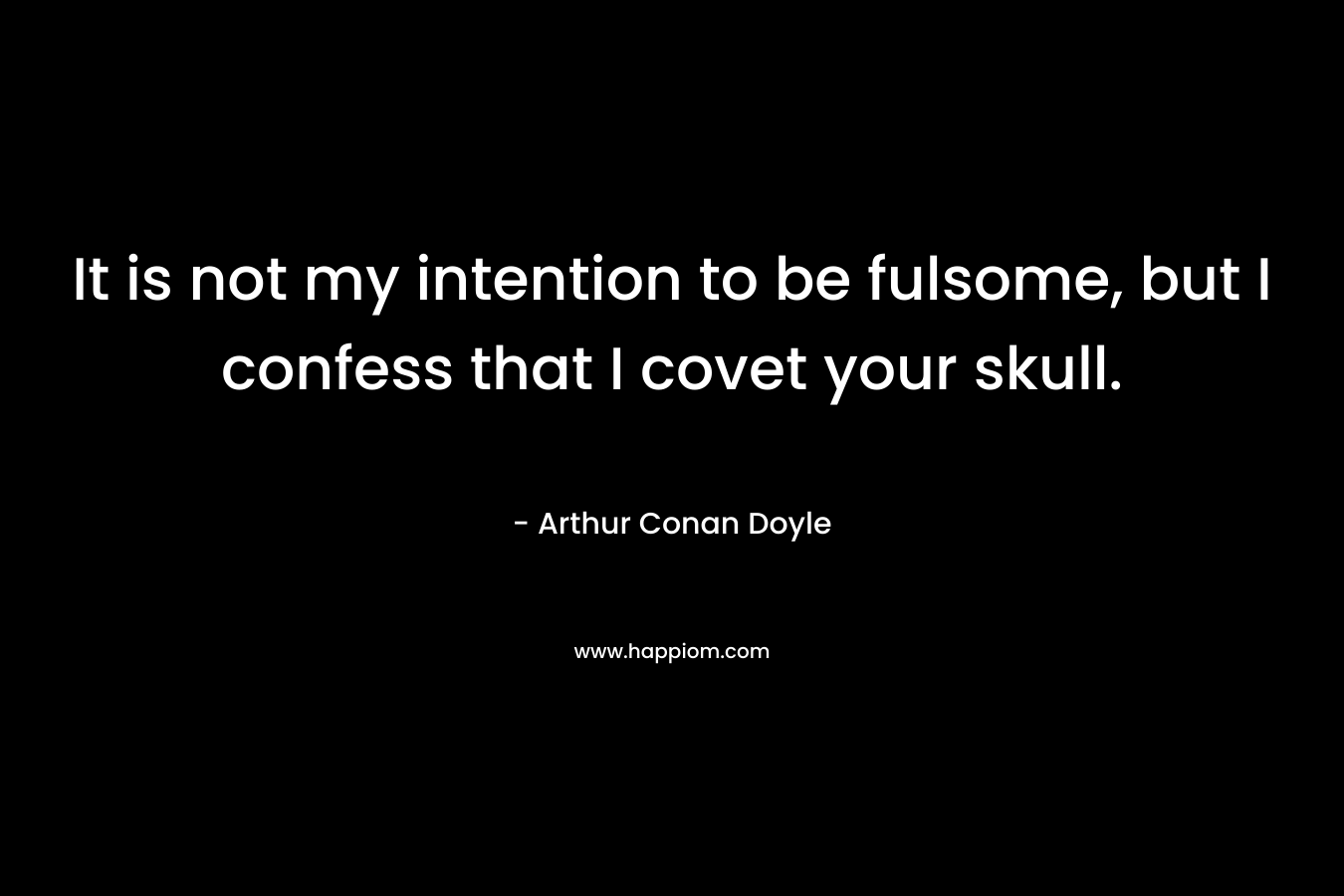 It is not my intention to be fulsome, but I confess that I covet your skull.