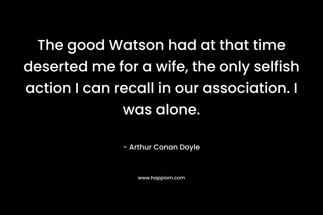 The good Watson had at that time deserted me for a wife, the only selfish action I can recall in our association. I was alone. – Arthur Conan Doyle