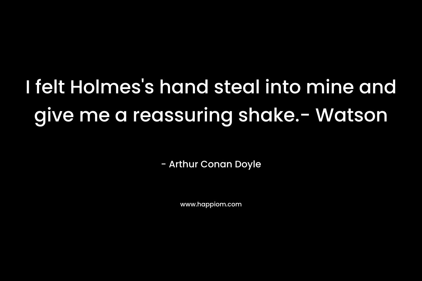 I felt Holmes’s hand steal into mine and give me a reassuring shake.- Watson – Arthur Conan Doyle
