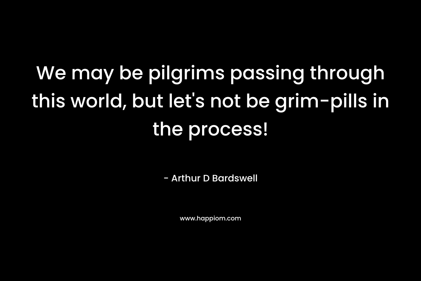 We may be pilgrims passing through this world, but let’s not be grim-pills in the process! – Arthur D Bardswell