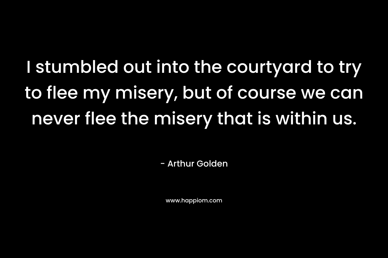 I stumbled out into the courtyard to try to flee my misery, but of course we can never flee the misery that is within us. – Arthur Golden
