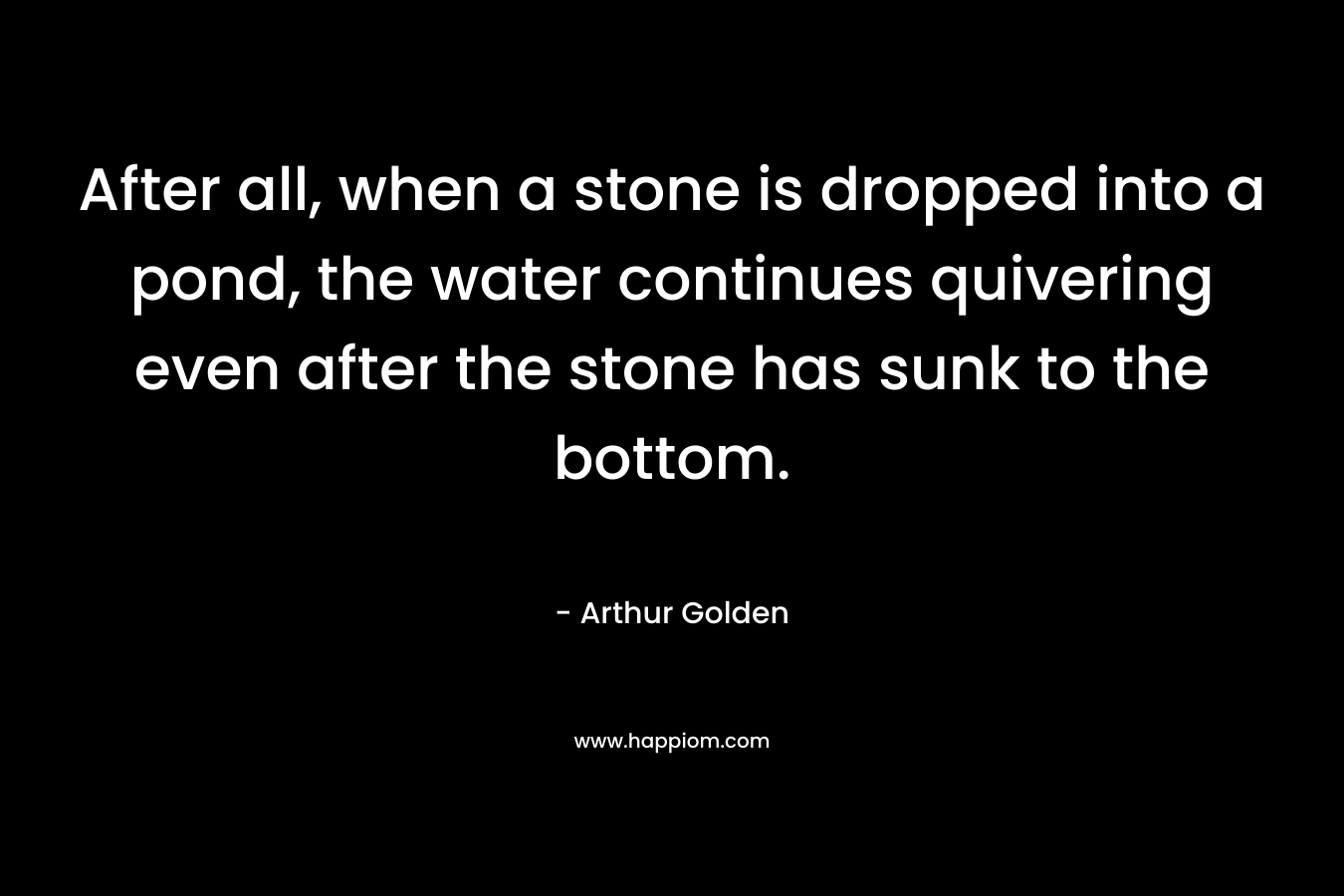 After all, when a stone is dropped into a pond, the water continues quivering even after the stone has sunk to the bottom. – Arthur Golden