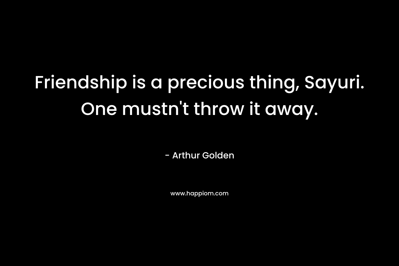 Friendship is a precious thing, Sayuri. One mustn’t throw it away. – Arthur Golden