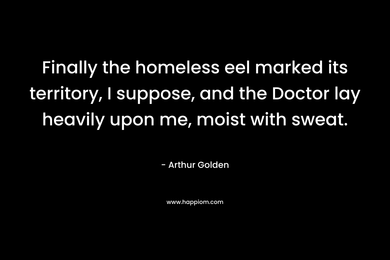 Finally the homeless eel marked its territory, I suppose, and the Doctor lay heavily upon me, moist with sweat.  – Arthur Golden