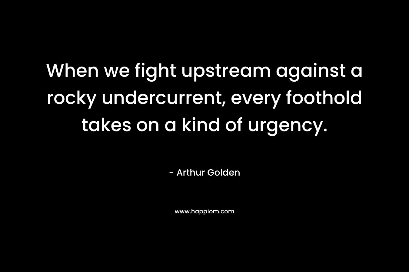 When we fight upstream against a rocky undercurrent, every foothold takes on a kind of urgency. – Arthur Golden