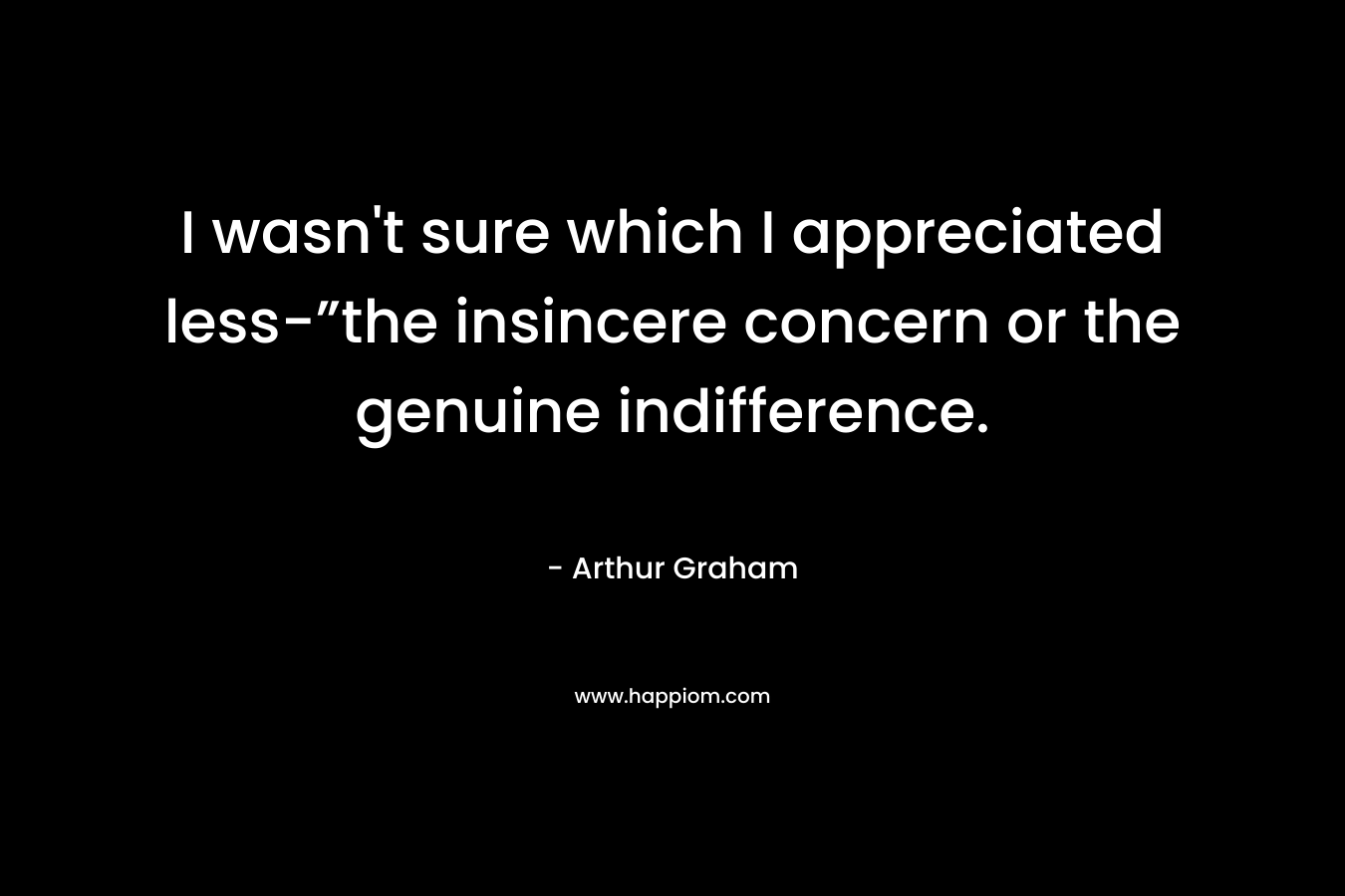 I wasn’t sure which I appreciated less-”the insincere concern or the genuine indifference. – Arthur  Graham