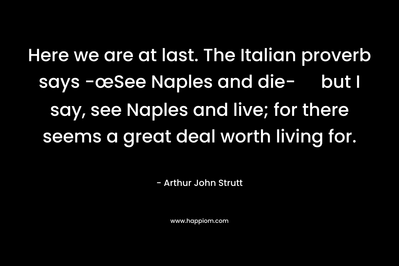 Here we are at last. The Italian proverb says -œSee Naples and die- but I say, see Naples and live; for there seems a great deal worth living for. – Arthur John Strutt