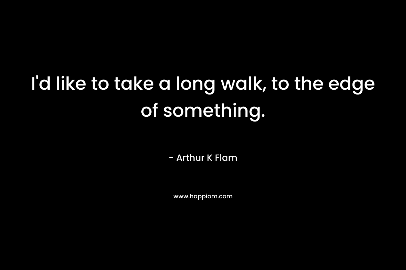 I’d like to take a long walk, to the edge of something. – Arthur K Flam