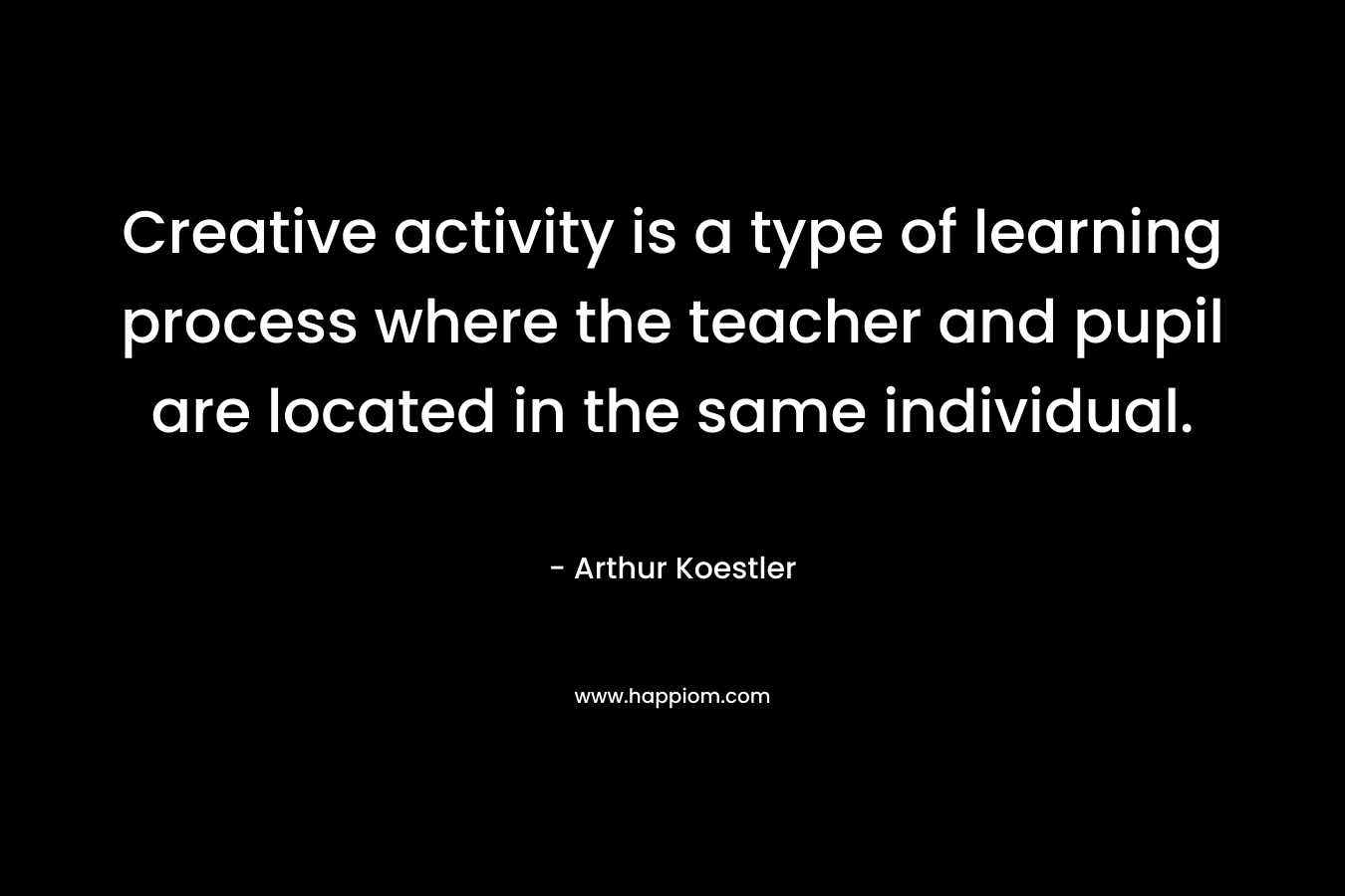Creative activity is a type of learning process where the teacher and pupil are located in the same individual. – Arthur Koestler