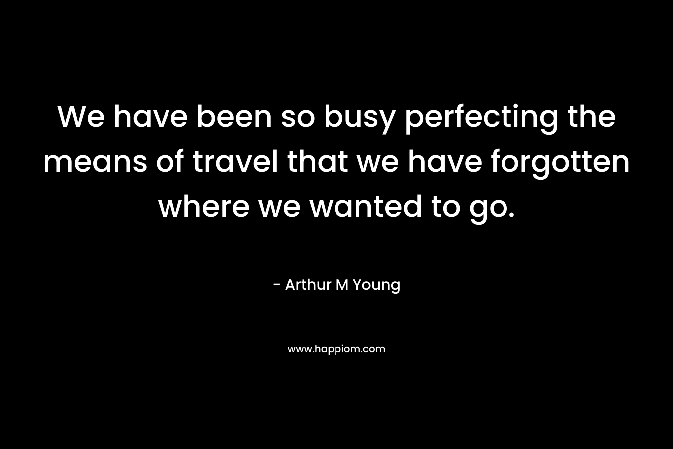 We have been so busy perfecting the means of travel that we have forgotten where we wanted to go. – Arthur M Young