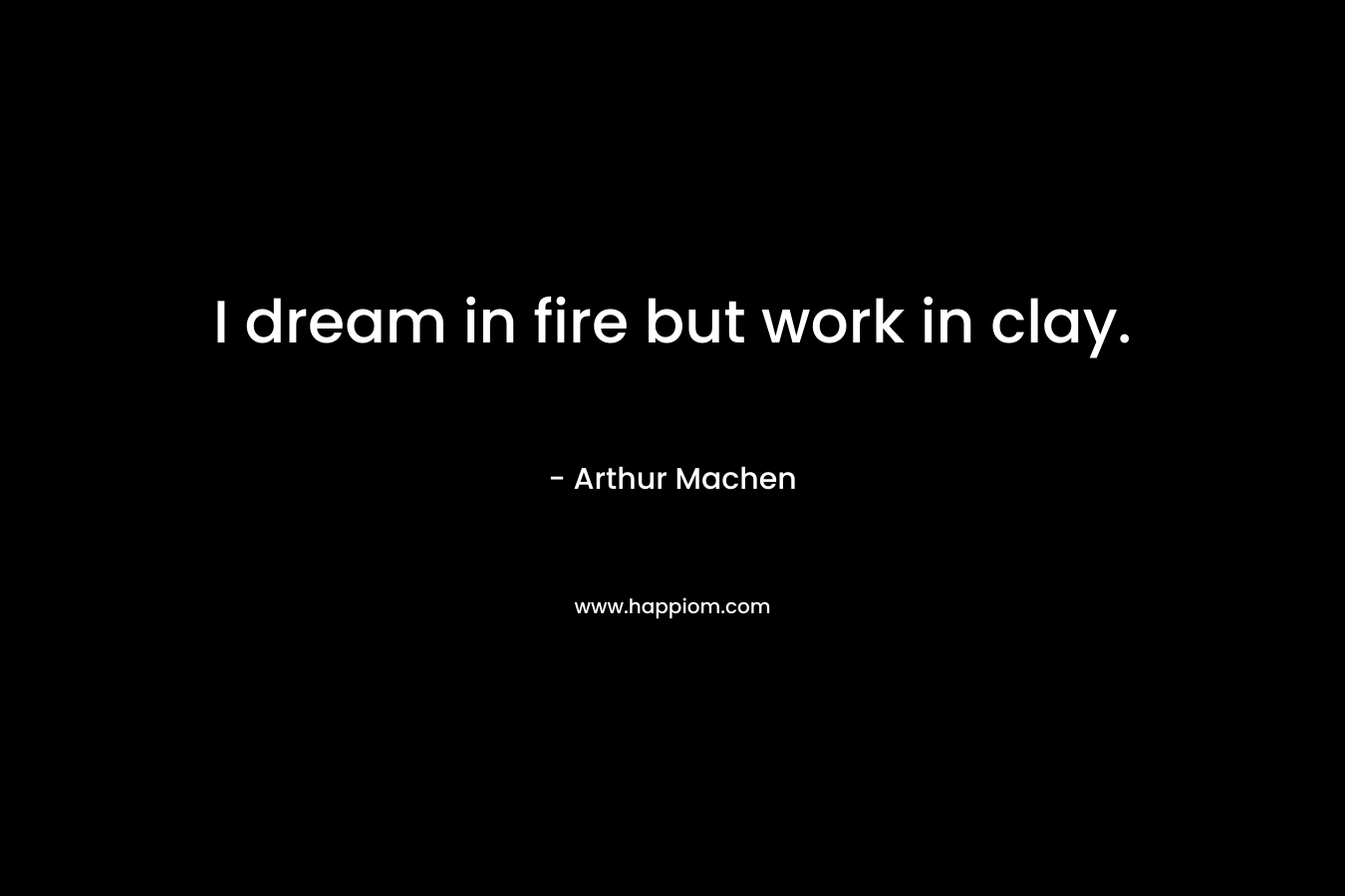 I dream in fire but work in clay.