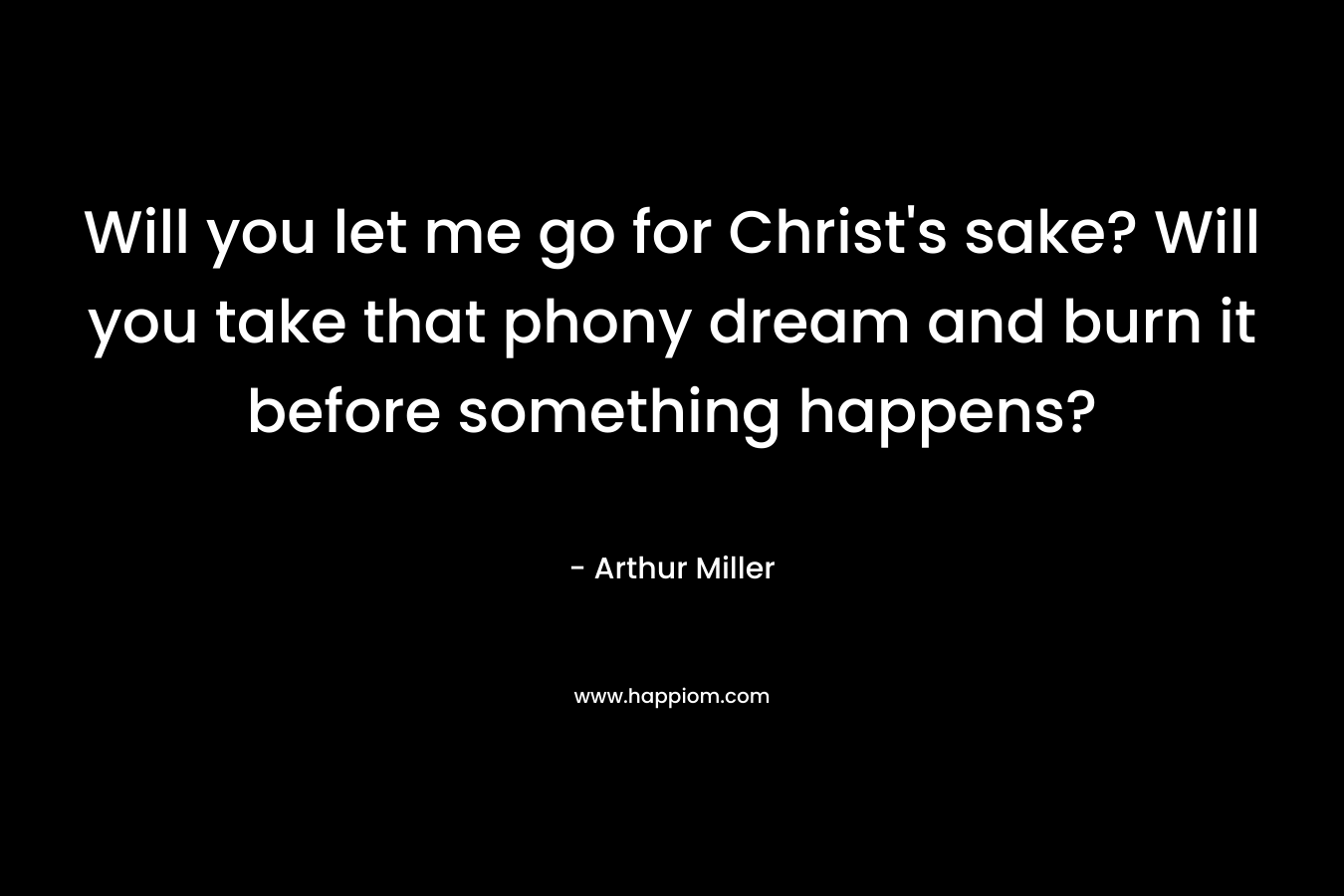 Will you let me go for Christ’s sake? Will you take that phony dream and burn it before something happens? – Arthur Miller