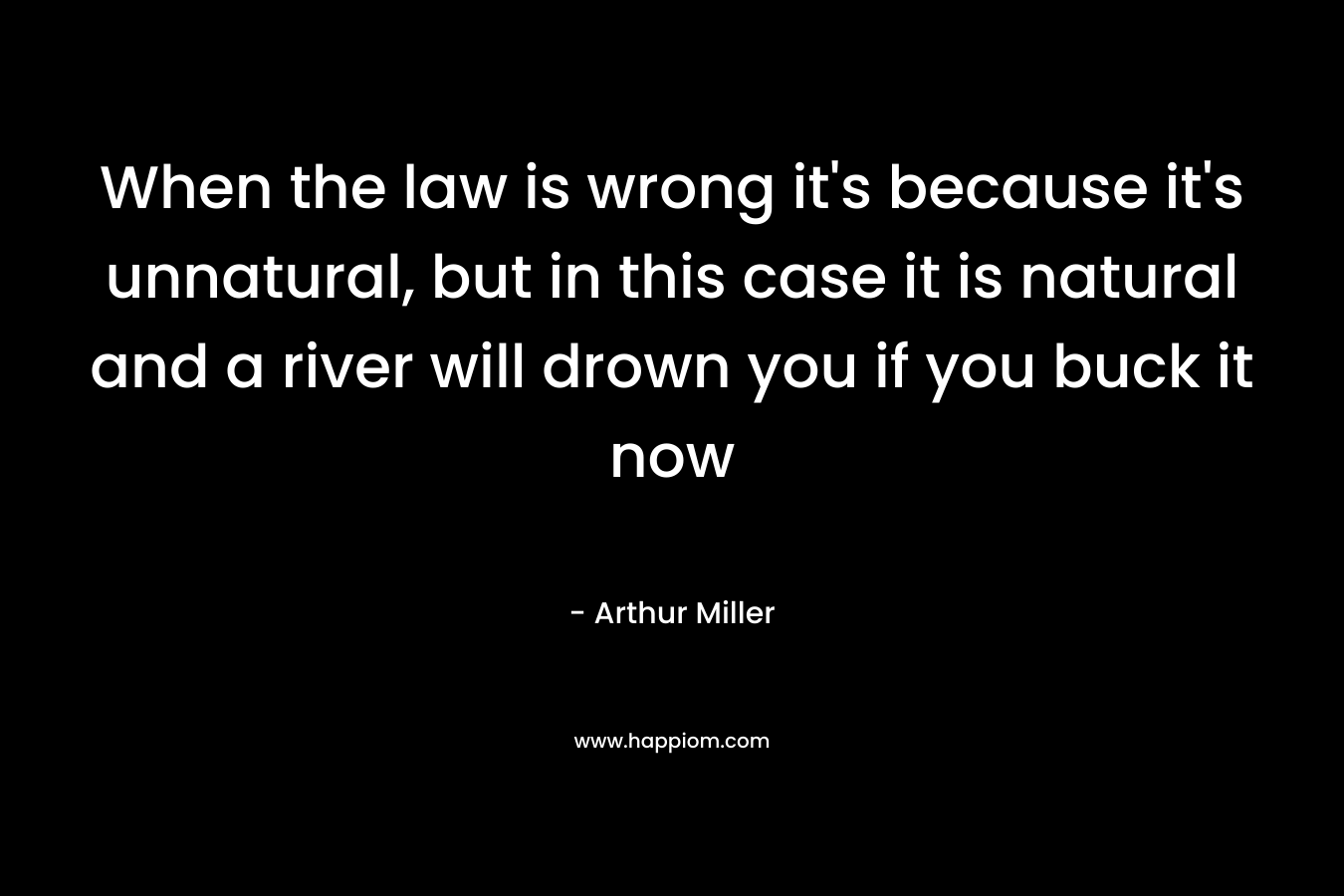 When the law is wrong it’s because it’s unnatural, but in this case it is natural and a river will drown you if you buck it now – Arthur Miller
