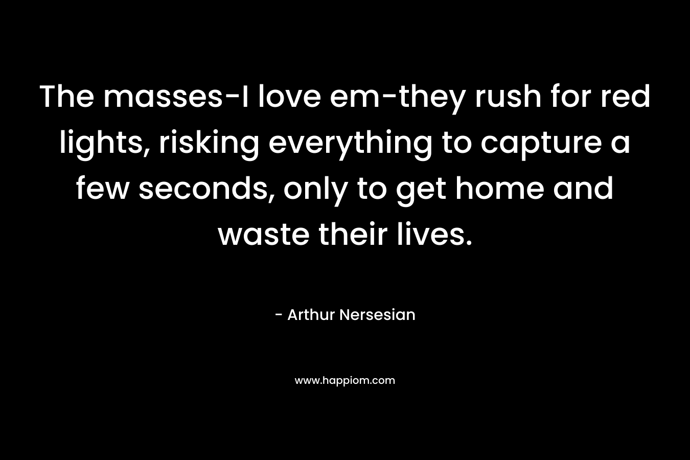 The masses-I love em-they rush for red lights, risking everything to capture a few seconds, only to get home and waste their lives. – Arthur Nersesian