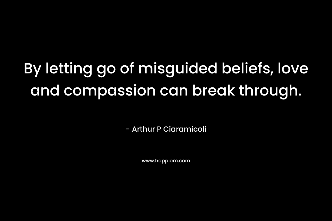 By letting go of misguided beliefs, love and compassion can break through. – Arthur P Ciaramicoli
