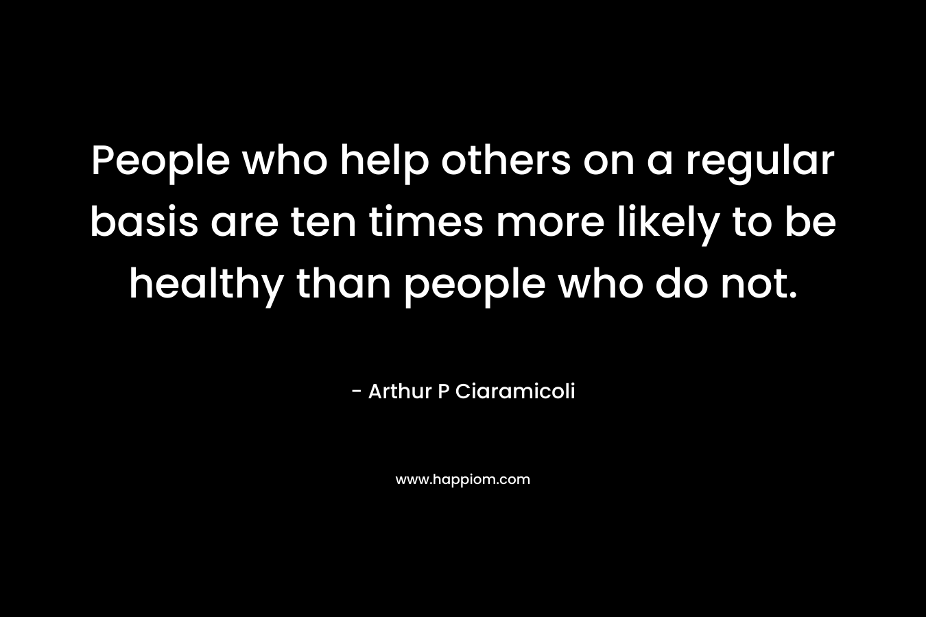 People who help others on a regular basis are ten times more likely to be healthy than people who do not. – Arthur P Ciaramicoli