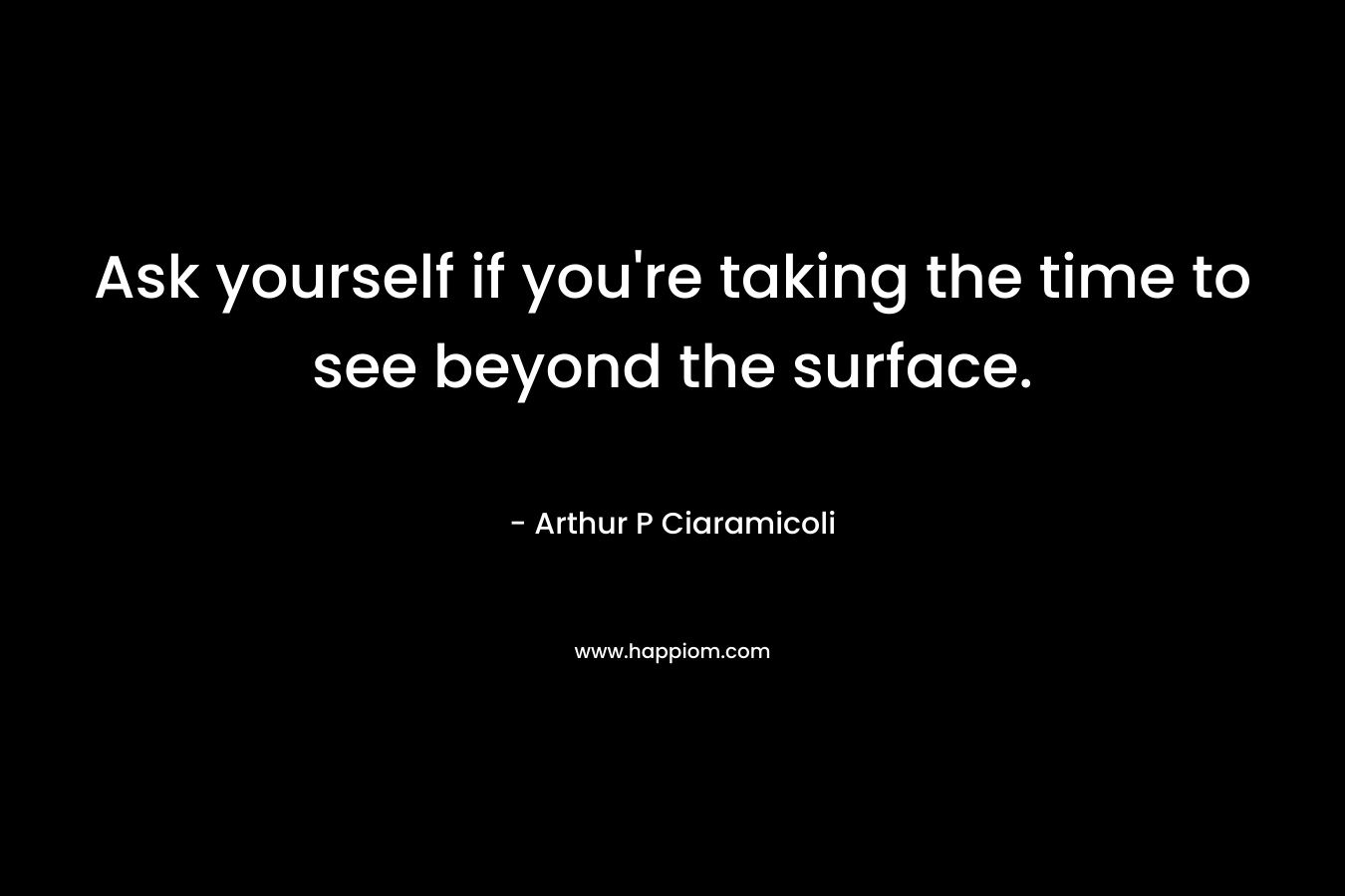 Ask yourself if you’re taking the time to see beyond the surface. – Arthur P Ciaramicoli
