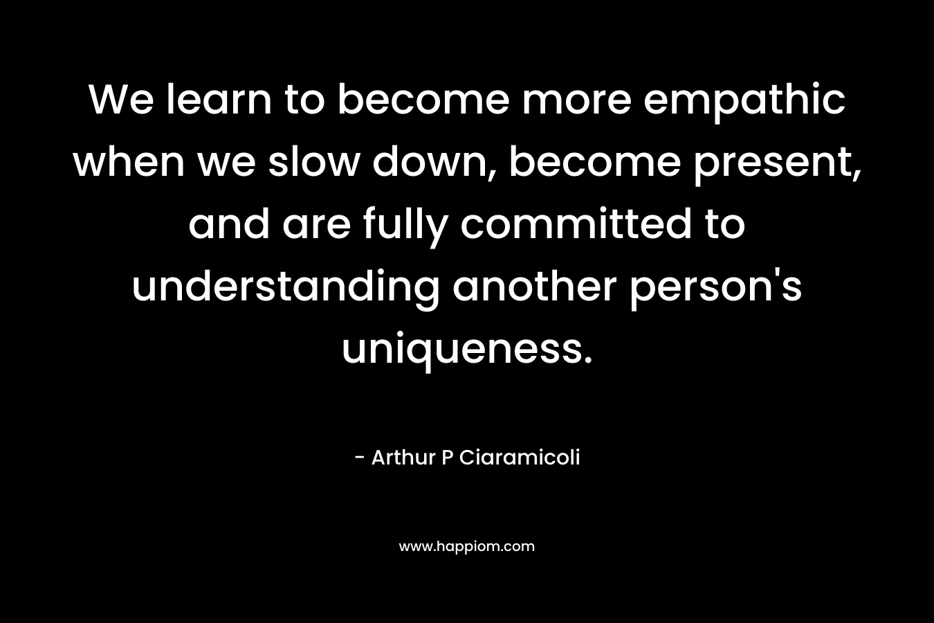 We learn to become more empathic when we slow down, become present, and are fully committed to understanding another person’s uniqueness. – Arthur P Ciaramicoli
