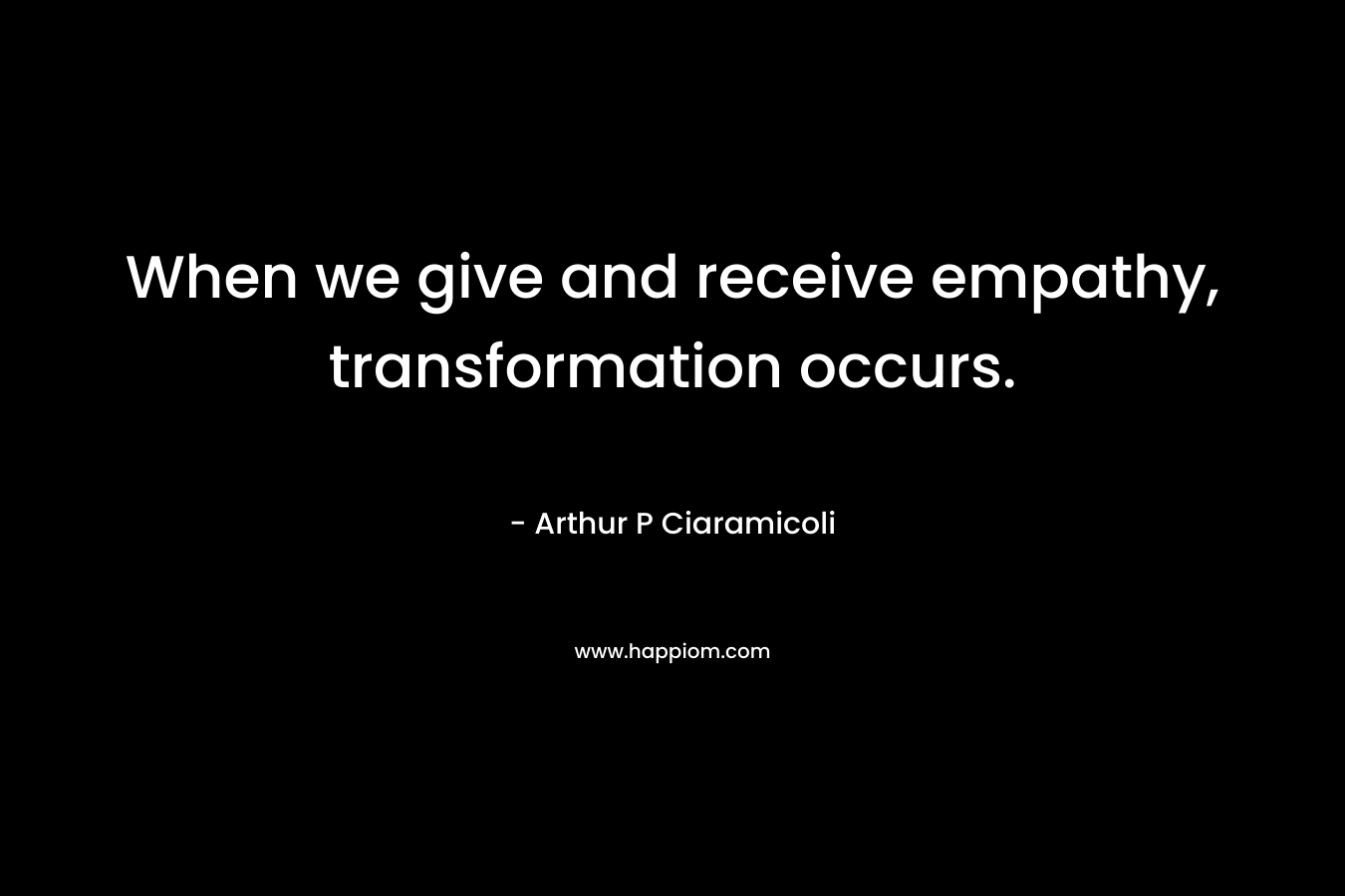 When we give and receive empathy, transformation occurs. – Arthur P Ciaramicoli