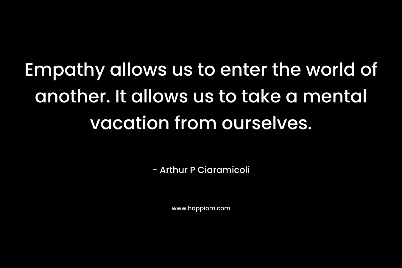 Empathy allows us to enter the world of another. It allows us to take a mental vacation from ourselves. – Arthur P Ciaramicoli