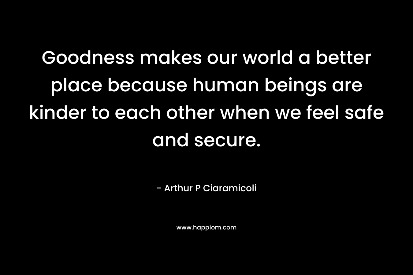 Goodness makes our world a better place because human beings are kinder to each other when we feel safe and secure. – Arthur P Ciaramicoli
