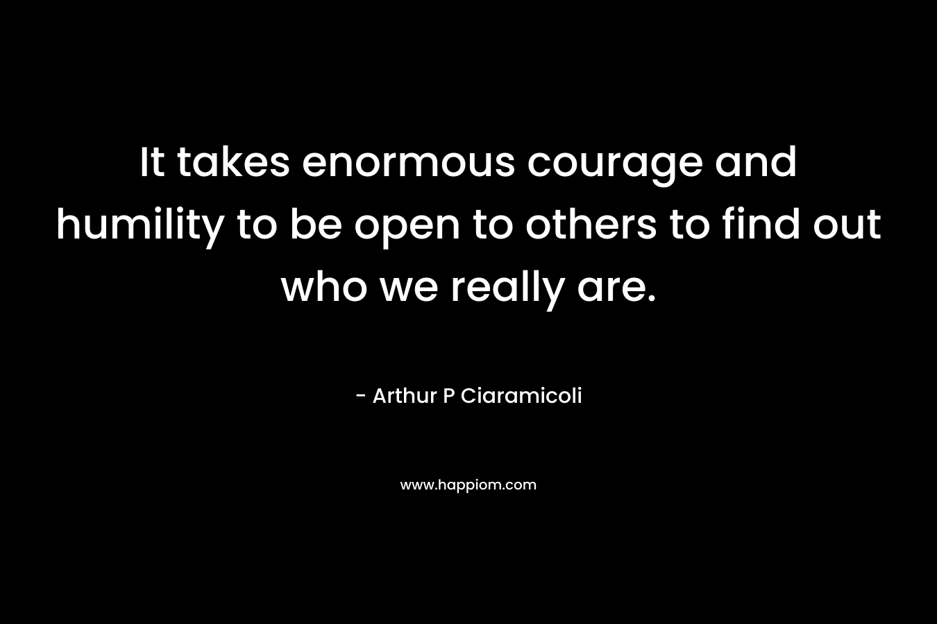 It takes enormous courage and humility to be open to others to find out who we really are.