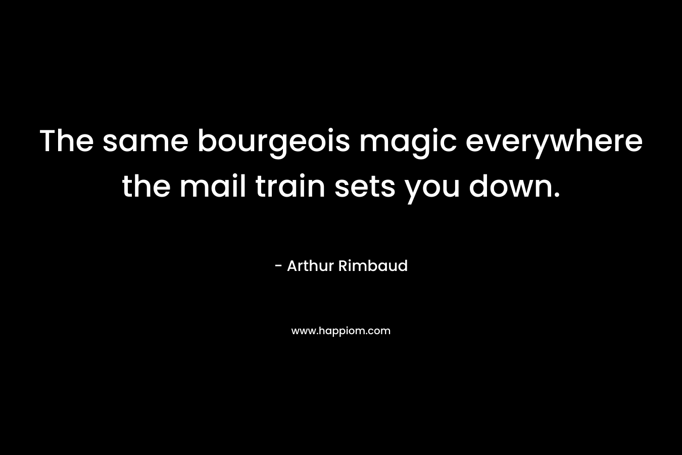 The same bourgeois magic everywhere the mail train sets you down. – Arthur Rimbaud