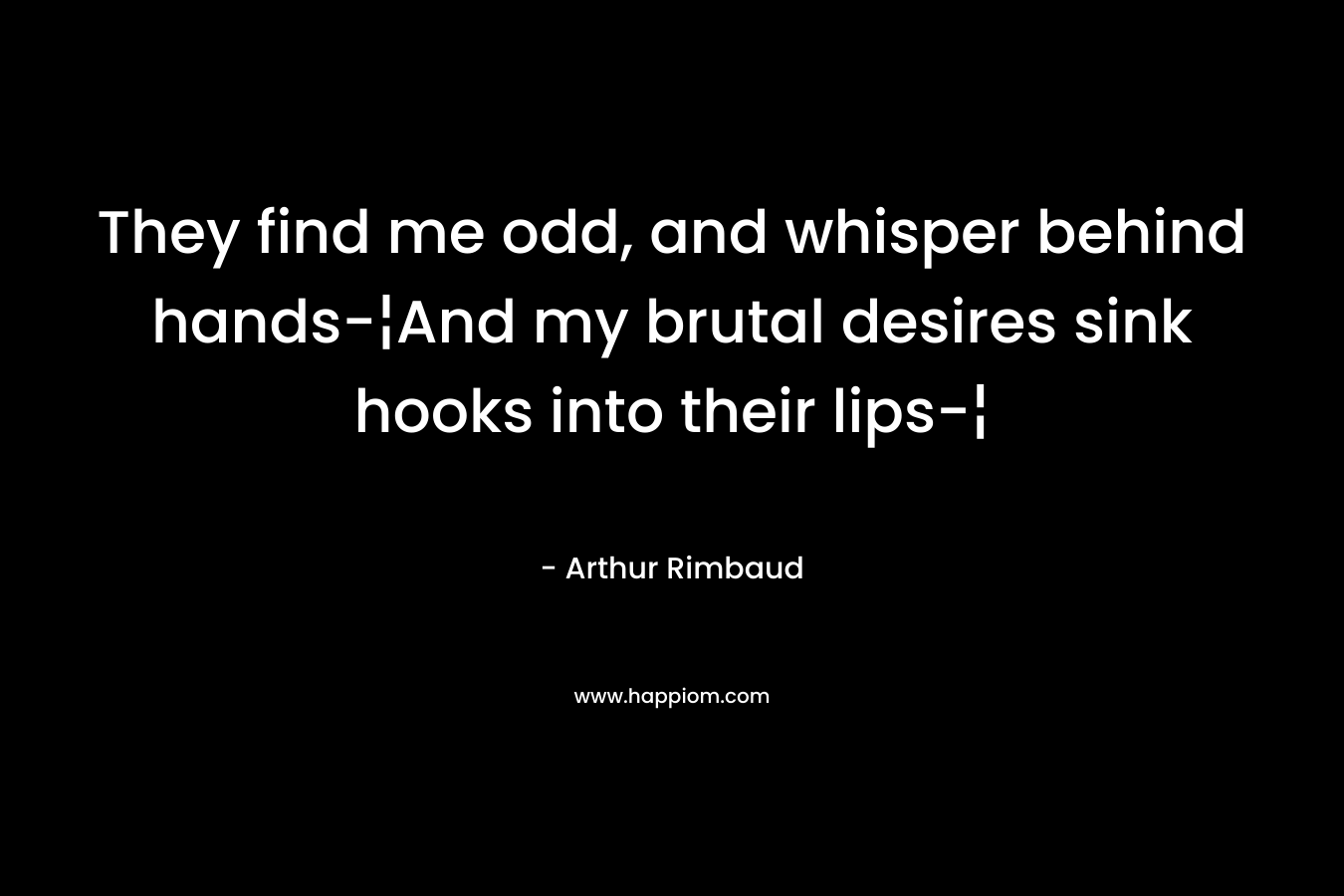 They find me odd, and whisper behind hands-¦And my brutal desires sink hooks into their lips-¦ – Arthur Rimbaud
