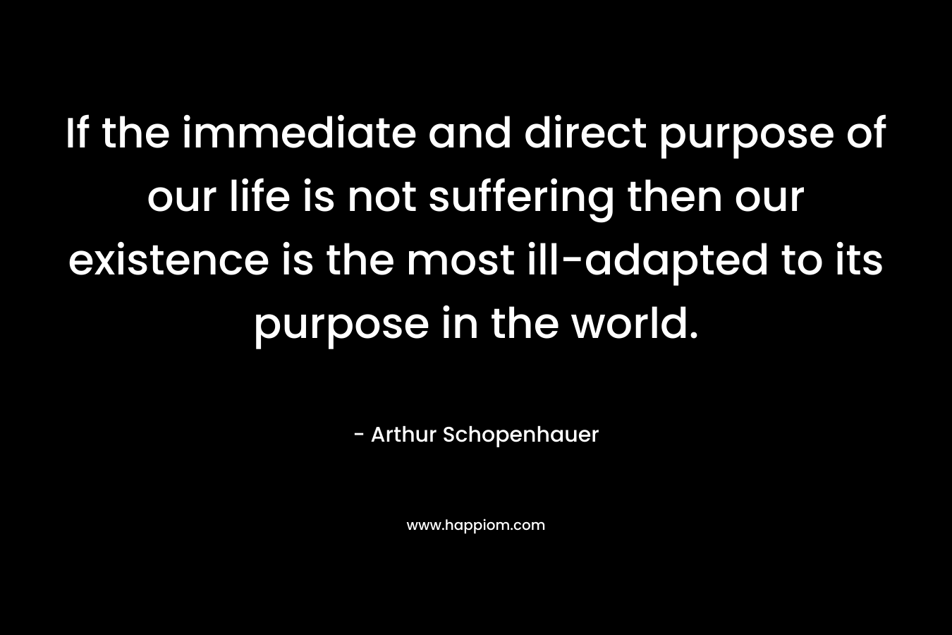 If the immediate and direct purpose of our life is not suffering then our existence is the most ill-adapted to its purpose in the world.