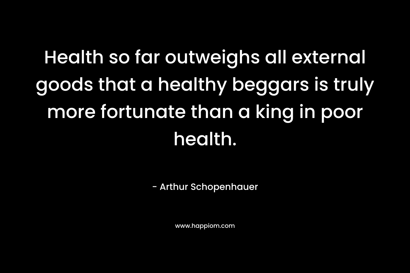 Health so far outweighs all external goods that a healthy beggars is truly more fortunate than a king in poor health. – Arthur Schopenhauer